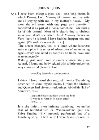 JOHN ST. JOHN
77
3.35. I have been asleep a good deal—one long dream in
which P——t, Lord M——y of B——n and my wife
are all staying with me in my mother's house. My
room the old room, with one page torn out—for I
conceived it as part of a book, somehow! Oh such a
lot of this dream! Most of it clearly due to obvious
sources—I don't see where Lord M——y comes in.
Very likely he is dead. I have had that happen now and
again. [P.S.—this was not the case.]
The dream changed, too, to a liner; where Japanese
stole my pipe in a series of adventures of an annoying
type—every one acted as badly as he knew how, and
as unexpectedly.
Waking just now, and instantly concentrating on
Adonai, I found my body seized with a little quivering,
very curious and pleasant, like
trembling leaves in a continuous air.
I think I have heard this state of Interior Trembling
described in some mystic books. I think the Shakers
and Quakers had violent shudderings. Abdullah Haji of
Shiraz writes:—
Just as the body shudders when the Soul
Gives up to Allah in its quick career
Itself. . . .
It is the tiniest, most intimate trembling, not unlike
that of Kambhakham or “Vindu-siddhi” [see the
Shiva Sanhita.—ED.] properly performed; but of a
female quality. I feel as if I were being shaken; in
 
