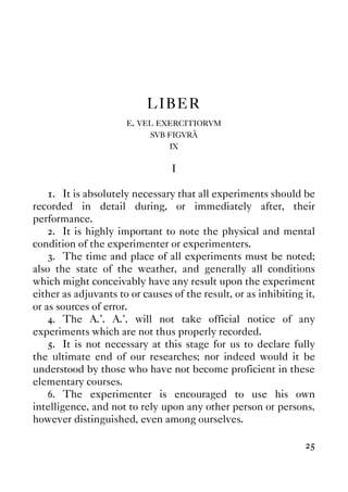 25
LIBER
E. VEL EXERCITIORVM
SVB FIGVRÂ
IX
I
1. It is absolutely necessary that all experiments should be
recorded in detail during, or immediately after, their
performance.
2. It is highly important to note the physical and mental
condition of the experimenter or experimenters.
3. The time and place of all experiments must be noted;
also the state of the weather, and generally all conditions
which might conceivably have any result upon the experiment
either as adjuvants to or causes of the result, or as inhibiting it,
or as sources of error.
4. The A.'. A.'. will not take official notice of any
experiments which are not thus properly recorded.
5. It is not necessary at this stage for us to declare fully
the ultimate end of our researches; nor indeed would it be
understood by those who have not become proficient in these
elementary courses.
6. The experimenter is encouraged to use his own
intelligence, and not to rely upon any other person or persons,
however distinguished, even among ourselves.
 