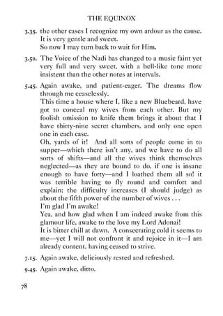 THE EQUINOX
78
3.35. the other cases I recognize my own ardour as the cause.
It is very gentle and sweet.
So now I may turn back to wait for Him.
3.50. The Voice of the Nadi has changed to a music faint yet
very full and very sweet, with a bell-like tone more
insistent than the other notes at intervals.
5.45. Again awake, and patient-eager. The dreams flow
through me ceaselessly.
This time a house where I, like a new Bluebeard, have
got to conceal my wives from each other. But my
foolish omission to knife them brings it about that I
have thirty-nine secret chambers, and only one open
one in each case.
Oh, yards of it! And all sorts of people come in to
supper—which there isn't any, and we have to do all
sorts of shifts—and all the wives think themselves
neglected—as they are bound to do, if one is insane
enough to have forty—and I loathed them all so! it
was terrible having to fly round and comfort and
explain; the difficulty increases (I should judge) as
about the fifth power of the number of wives . . .
I'm glad I'm awake!
Yea, and how glad when I am indeed awake from this
glamour life, awake to the love my Lord Adonai!
It is bitter chill at dawn. A consecrating cold it seems to
me—yet I will not confront it and rejoice in it—I am
already content, having ceased to strive.
7.15. Again awake, deliciously rested and refreshed.
9.45. Again awake, ditto.
 