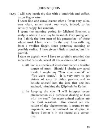 JOHN ST. JOHN
79
11.35. I will now break my fast with a sandwich and coffee,
eaten Yogin- wise.
I seem like one convalescent after a fever; very calm,
very clean, rather weak, too weak, indeed, to be
actually happy: but content.
I spent the morning posing for Michael Brenner, a
sculptor who will one day be heard of. Very young yet,
but I think the best man of his generation—of those
whose work I have seen. By the way, I am suffering
from a swollen finger, since yesterday morning or
possibly earlier. I have given it little attention, but it is
painful.
I want to explain why I have so carefully recorded the
somewhat banal details of all I have eaten and drunk.
1. All food is a species of intoxicant; hence a fruitful
source of error. Should I obtain any good
result, I might say “You were starved” or
“You were drunk.” It is very easy to get
visions of sorts by either process, and to
delude oneself into the idea that one has
attained, mistaking the Qliphoth for Kether.
2. In keeping the vow “I will interpret every
phenomenon as a particular dealing of God
with my soul” the mere animal actions are
the most resistant. One cannot see the
nature of the phenomenon; it seems so un-
important; one is inclined to despise it.
Hence I enter it in the record as a correc-
tive.
 