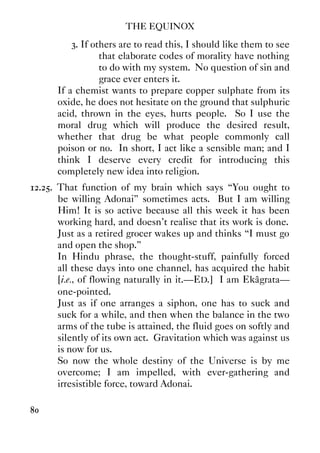 THE EQUINOX
80
3. If others are to read this, I should like them to see
that elaborate codes of morality have nothing
to do with my system. No question of sin and
grace ever enters it.
If a chemist wants to prepare copper sulphate from its
oxide, he does not hesitate on the ground that sulphuric
acid, thrown in the eyes, hurts people. So I use the
moral drug which will produce the desired result,
whether that drug be what people commonly call
poison or no. In short, I act like a sensible man; and I
think I deserve every credit for introducing this
completely new idea into religion.
12.25. That function of my brain which says “You ought to
be willing Adonai” sometimes acts. But I am willing
Him! It is so active because all this week it has been
working hard, and doesn't realise that its work is done.
Just as a retired grocer wakes up and thinks “I must go
and open the shop.”
In Hindu phrase, the thought-stuff, painfully forced
all these days into one channel, has acquired the habit
[i.e., of flowing naturally in it.—ED.] I am Ekâgrata—
one-pointed.
Just as if one arranges a siphon, one has to suck and
suck for a while, and then when the balance in the two
arms of the tube is attained, the fluid goes on softly and
silently of its own act. Gravitation which was against us
is now for us.
So now the whole destiny of the Universe is by me
overcome; I am impelled, with ever-gathering and
irresistible force, toward Adonai.
 