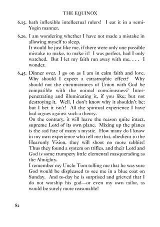 THE EQUINOX
82
6.15. hath inflexible intellectual rulers! I eat it in a semi-
Yogin manner.
6.20. I am wondering whether I have not made a mistake in
allowing myself to sleep.
It would be just like me, if there were only one possible
mistake to make, to make it! I was perfect, had I only
watched. But I let my faith run away with me. . . . I
wonder.
6.45. Dinner over, I go on as I am in calm faith and love.
Why should I expect a catastrophic effect? Why
should not the circumstances of Union with God be
compatible with the normal consciousness? Inter-
penetrating and illuminating it, if you like; but not
destroying it. Well, I don't know why it shouldn't be;
but I bet it isn't! All the spiritual experience I have
had argues against such a theory.
On the contrary, it will leave the reason quite intact,
supreme Lord of its own plane. Mixing up the planes
is the sad fate of many a mystic. How many do I know
in my own experience who tell me that, obedient to the
Heavenly Vision, they will shoot no more rabbits!
Thus they found a system on trifles, and their Lord and
God is some trumpery little elemental masquerading as
the Almighty.
I remember my Uncle Tom telling me that he was sure
God would be displeased to see me in a blue coat on
Sunday. And to-day he is surprised and grieved that I
do not worship his god—or even my own tailor, as
would be surely more reasonable!
 