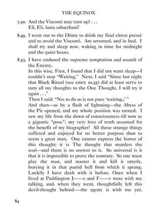 THE EQUINOX
84
7.50. And the Visconti may turn up! . . .
Eli, Eli, lama sabacthani!
8.45. I went out to the Dôme to drink my final citron pressé
and to avoid the Visconti. Am returned, and in bed. I
shall try and sleep now, waking in time for midnight
and the quiet hours.
8.53. I have endured the supreme temptation and assault of
the Enemy.
In this wise. First, I found that I did not want sleep—I
couldn't stop “Waiting.” Next, I said “Since last night
that Black Ritual (see entry 10.55) did at least serve to
turn all my thoughts to the One Thought, I will try it
again . . .”
Then I said: “No; to do so is not pure ‘waiting.;’ ”
And then—as by a flash of lightning—the Abyss of
the Pit opened, and my whole position was turned. I
saw my life from the dawn of consciousness till now as
a gigantic “pose”; my very love of truth assumed for
the benefit of my biographer! All these strange things
suffered and enjoyed for no better purpose than to
seem a great man. One cannot express the horror of
this thought; it is The thought that murders the
soul—and there is no answer to it. So universal is it
that it is impossible to prove the contrary. So one must
play the man, and master it and kill it utterly,
burying it in that putrid hell from which it sprang.
Luckily I have dealt with it before. Once when I
lived at Paddington J——s and F——r were with me
talking, and, when they went, thoughtfully left this
devil-thought behind —the agony is with me yet.
 