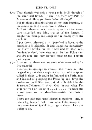 JOHN ST. JOHN
85
8.53. That, though, was only a young mild devil, though of
the same bad brood. It said: “Is there any Path or
Attainment? Have you been fooled all along?”
But to-night's thought struck at my own integrity, at
the inmost truth of the soul and of Adonai.
As I said, there is no answer to it; and as these seven
days have left me fairly master of the fortress, I
caught him young, and assigned him promptly to the
oubliette.
I put down this—not as a “pose”—but because the
business is so gigantic. It encourages me immensely;
for if my Dweller on the Threshold be that most
formidable devil, how vast must be the Pylon that
shelters him, and how glorious must be the Temple
just beyond!
9.30. It seems that there was one more mistake to make; for
I've made it!
I started to attempt to awaken the Kundalini—the
magical serpent that sleeps at the base of the spine;
coiled in three coils and a half around the Sushumna;
and instead of pumping the Prana up and down the
Sushumna until Siva was united with Sakti in the
Sahasrara-Cakkram, I tried—God knows why; I'm
stupider than an ass or H . . . C . . . .—to work the
whole operation in Muladhara—with the obvious
result.
There are only two more idiocies to perform—one, to
take a big dose of Hashish and record the ravings as if
they were Samadhi; and two, to go to church. I may as
well give up.
 