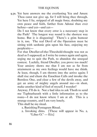 THE EQUINOX
86
9.30. Yet here answers me the everlasting Yea and Amen:
Thou canst not give up, for I will bring thee through.
Yet here I lie, stripped of all magic force, doubting my
own peace and faith, farther from Adonai than ever
before—and yet—and yet—
Do I not know that every error is a necessary step in
the Path? The longest way round is the shortest way
home. But it is disgusting! There's a grim humour
in it, too. The real Devil of the Operation must be
sitting with sardonic grin upon his face, enjoying my
perplexity—
For that Dweller-of-the-Threshold-thought was not as
dead as I supposed; as I write he comes again and again,
urging me to quit the Path, to abandon the unequal
contest. Luckily, friend Dweller, you prove too much!
Your anxiety shows me that I am not as far from
attainment as my own feelings would have me think.
At least, though, I am thrown into the active again; I
shall rise and chant the Enochian Calls and invoke the
Bornless One, and clear a few of the devils away, and
get an army of mighty angels around me—in short,
make another kind of fool of myself, I wonder?
Anyway, I'll do it. Not a bad idea to ask Thoth to send
me Taphtatharath with a little information as to the
route—I do not know where I am at all. This is a
strange country, and I am very lonely.
This shall be my ritual.
1. Banishing Pentagram Ritual.
2. Invoking ditto. [These will appear in No. 2,
“Liber O.” --- ED.]
 