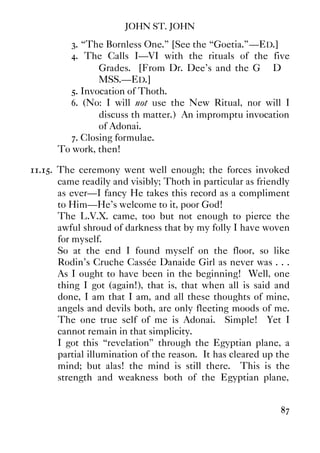 JOHN ST. JOHN
87
3. “The Bornless One.” [See the “Goetia.”—ED.]
4. The Calls I—VI with the rituals of the five
Grades. [From Dr. Dee's and the G∴ D∴
MSS.—ED.]
5. Invocation of Thoth.
6. (No: I will not use the New Ritual, nor will I
discuss th matter.) An impromptu invocation
of Adonai.
7. Closing formulae.
To work, then!
11.15. The ceremony went well enough; the forces invoked
came readily and visibly; Thoth in particular as friendly
as ever—I fancy He takes this record as a compliment
to Him—He's welcome to it, poor God!
The L.V.X. came, too but not enough to pierce the
awful shroud of darkness that by my folly I have woven
for myself.
So at the end I found myself on the floor, so like
Rodin's Cruche Cassée Danaide Girl as never was . . .
As I ought to have been in the beginning! Well, one
thing I got (again!), that is, that when all is said and
done, I am that I am, and all these thoughts of mine,
angels and devils both, are only fleeting moods of me.
The one true self of me is Adonai. Simple! Yet I
cannot remain in that simplicity.
I got this “revelation” through the Egyptian plane, a
partial illumination of the reason. It has cleared up the
mind; but alas! the mind is still there. This is the
strength and weakness both of the Egyptian plane,
 