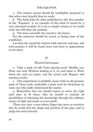 THE EQUINOX
26
7. The written record should be intelligibly prepared so
that others may benefit from its study.
8. The book John St. John published in this first number
of the “Equinox” is an example of this kind of record by a
very advanced student. It is not as simply written as we could
wish, but will shew the method.
9. The more scientific the record is, the better.
Yet the emotions should be noted, as being some of the
conditions.
Let then the record be written with sincerity and care, and
with practice it will be found more and more to approximate
to the ideal.
II
Physical Clairvoyance
1. Take a pack of (78) Tarot playing cards. Shuffle; cut.
Draw one card. Without looking at it, try and name it. Write
down the card you name, and the actual card. Repeat, and
tabulate results.
2. This experiment is probably easier with an old genuine
pack of Tarot cards, preferably a pack used for divination by
some one who really understood the matter.
3. Remember that one should expect to name the right
card once in 78 times. Also be careful to exclude all
possibilities of obtaining the knowledge through the ordinary
senses of sight and touch, or even smell.
There was once a man whose finger-tips were so sensitive
that he could feel the shape and position of the pips, and so
judge the card correctly.
 