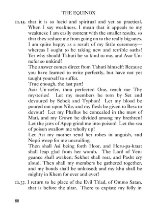 THE EQUINOX
88
11.15. that it is so lucid and spiritual and yet so practical.
When I say weakness, I mean that it appeals to my
weakness; I am easily content with the smaller results, so
that they seduce me from going on to the really big ones.
I am quite happy as a result of my little ceremony—
whereas I ought to be taking new and terrible oaths!
Yet why should Tahuti be so kind to me, and Asar Un-
nefer so unkind?
The answer comes direct from Tahuti himself: Because
you have learned to write perfectly, but have not yet
taught yourself to suffer.
True enough, the last part!
Asar Un-nefer, thou perfected One, teach me Thy
mysteries! Let my members be torn by Set and
devoured by Sebek and Typhon! Let my blood be
poured out upon Nile, and my flesh be given to Besz to
devour! Let my Phallus be concealed in the maw of
Mati, and my Crown be divided among my brethren!
Let the jaws of Apep grind me into poison! Let the sea
of poison swallow me wholly up!
Let Asi my mother rend her robes in anguish, and
Nepti weep for me unavailing.
Then shall Asi being forth Hoor, and Heru-pa-kraat
shall leap glad from her womb. The Lord of Ven-
geance shall awaken; Sekhet shall roar, and Pasht cry
aloud. Then shall my members be gathered together,
and my bonds shall be unloosed; and my khu shall be
mighty in Khem for ever and ever!
11.37. I return to he place of the Evil Triad, of Ommo Satan,
that is before the altar. There to expiate my folly in
 