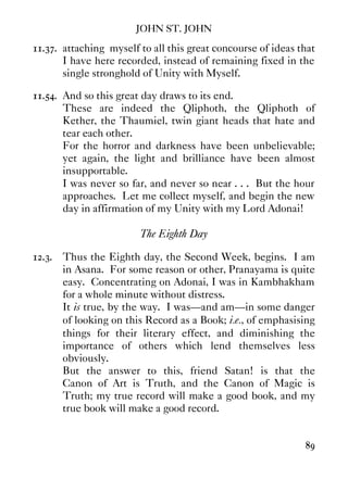 JOHN ST. JOHN
89
11.37. attaching myself to all this great concourse of ideas that
I have here recorded, instead of remaining fixed in the
single stronghold of Unity with Myself.
11.54. And so this great day draws to its end.
These are indeed the Qliphoth, the Qliphoth of
Kether, the Thaumiel, twin giant heads that hate and
tear each other.
For the horror and darkness have been unbelievable;
yet again, the light and brilliance have been almost
insupportable.
I was never so far, and never so near . . . But the hour
approaches. Let me collect myself, and begin the new
day in affirmation of my Unity with my Lord Adonai!
The Eighth Day
12.3. Thus the Eighth day, the Second Week, begins. I am
in Asana. For some reason or other, Pranayama is quite
easy. Concentrating on Adonai, I was in Kambhakham
for a whole minute without distress.
It is true, by the way. I was—and am—in some danger
of looking on this Record as a Book; i.e., of emphasising
things for their literary effect, and diminishing the
importance of others which lend themselves less
obviously.
But the answer to this, friend Satan! is that the
Canon of Art is Truth, and the Canon of Magic is
Truth; my true record will make a good book, and my
true book will make a good record.
 