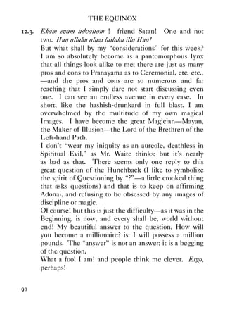 THE EQUINOX
90
12.3. Ekam evam advaitam ! friend Satan! One and not
two. Hua allahu alazi lailaha illa Hua!
But what shall by my “considerations” for this week?
I am so absolutely become as a pantomorphous Iynx
that all things look alike to me; there are just as many
pros and cons to Pranayama as to Ceremonial, etc. etc.,
—and the pros and cons are so numerous and far
reaching that I simply dare not start discussing even
one. I can see an endless avenue in every case. In
short, like the hashish-drunkard in full blast, I am
overwhelmed by the multitude of my own magical
Images. I have become the great Magician—Mayan,
the Maker of Illusion—the Lord of the Brethren of the
Left-hand Path.
I don't “wear my iniquity as an aureole, deathless in
Spiritual Evil,” as Mr. Waite thinks; but it's nearly
as bad as that. There seems only one reply to this
great question of the Hunchback (I like to symbolize
the spirit of Questioning by “?”—a little crooked thing
that asks questions) and that is to keep on affirming
Adonai, and refusing to be obsessed by any images of
discipline or magic.
Of course! but this is just the difficulty—as it was in the
Beginning, is now, and every shall be, world without
end! My beautiful answer to the question, How will
you become a millionaire? is: I will possess a million
pounds. The “answer” is not an answer; it is a begging
of the question.
What a fool I am! and people think me clever. Ergo,
perhaps!
 