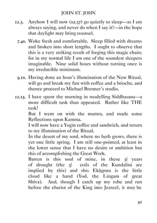 JOHN ST. JOHN
91
12.3. Anyhow I will now (12.37) go quietly to sleep—as I am
always saying, and never do when I say it!—in the hope
that daylight may bring counsel.
7.40. Woke fresh and comfortable. Sleep filled with dreams
and broken into short lengths. I ought to observe that
this is a very striking result of forging this magic chain;
for in my normal life I am one of the soundest sleepers
imaginable. Nine solid hours without turning once is
my irreducible minimum.
9.10. Having done an hour's illumination of the New Ritual,
will go and break my fast with coffee and a brioche, and
thence proceed to Michael Brenner's studio.
12.15. I have spent the morning in modelling Siddhasana—a
more difficult task than appeared. Rather like THE
task!
But I went on with the mantra, and made some
Reflections upon Kamma.
I will now have a Yogin coffee and sandwich, and return
to my illumination of the Ritual.
In the desert of my soul, where no herb grows, there is
yet one little spring. I am still one-pointed, at least in
the lower sense that I have no desire or ambition but
this of accomplishing the Great Work.
Barren is this soul of mine, in these 3½ years
of drought (the 3½ coils of the Kundalini are
implied by this) and this Ekâgrata is the little
cloud like a hand (Yod, the Lingam of great
Shiva). And, though I catch up my robe and run
before the chariot of the King into Jezreel, it may be
 