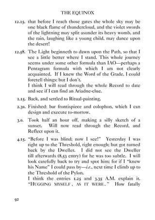THE EQUINOX
92
12.15. that before I reach those gates the whole sky may be
one black flame of thundercloud, and the violet swords
of the lightning may split asunder its heavy womb, and
the rain, laughing like a young child, may dance upon
the desert!
12.58. The Light beginneth to dawn upon the Path, so that I
see a little better where I stand. This whole journey
seems under some other formula than IAO—perhaps a
Pentagram formula with which I am not clearly
acquainted. If I knew the Word of the Grade, I could
foretell things: but I don't.
I think I will read through the whole Record to date
and see if I can find an Ariadne-clue.
1.15. Back, and settled to Ritual-painting.
2.30. Finished: bar frontispiece and colophon, which I can
design and execute to-morrow.
3.0. Took half an hour off, making a silly sketch of a
sunset. Will now read through the Record, and
Reflect upon it.
4.15. “Before I was blind; now I see!” Yesterday I was
right up to the Threshold, right enough; but got turned
back by the Dweller. I did not see the Dweller
till afterwards (8.53 entry) for he was too subtle. I will
look carefully back to try and spot him; for if I “knew
his Name” I could pass by—i.e., next time I climb up to
the Threshold of the Pylon.
I think the entries 1.25 and 3.35 A.M. explain it.
“HUGGING MYSELF , AS IT WERE . ” How fatally
 