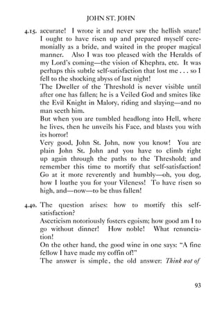 JOHN ST. JOHN
93
4.15. accurate! I wrote it and never saw the hellish snare!
I ought to have risen up and prepared myself cere-
monially as a bride, and waited in the proper magical
manner. Also I was too pleased with the Heralds of
my Lord's coming—the vision of Khephra, etc. It was
perhaps this subtle self-satisfaction that lost me . . . so I
fell to the shocking abyss of last night!
The Dweller of the Threshold is never visible until
after one has fallen; he is a Veiled God and smites like
the Evil Knight in Malory, riding and slaying—and no
man seeth him.
But when you are tumbled headlong into Hell, where
he lives, then he unveils his Face, and blasts you with
its horror!
Very good, John St. John, now you know! You are
plain John St. John and you have to climb right
up again through the paths to the Threshold; and
remember this time to mortify that self-satisfaction!
Go at it more reverently and humbly—oh, you dog,
how I loathe you for your Vileness! To have risen so
high, and—now—to be thus fallen!
4.40. The question arises: how to mortify this self-
satisfaction?
Asceticism notoriously fosters egoism; how good am I to
go without dinner! How noble! What renuncia-
tion!
On the other hand, the good wine in one says: “A fine
fellow I have made my coffin of!”
The answer is simple, the old answer: Think not of
 