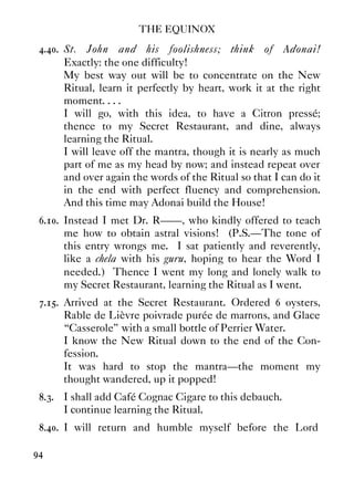 THE EQUINOX
94
4.40. St. John and his foolishness; think of Adonai!
Exactly: the one difficulty!
My best way out will be to concentrate on the New
Ritual, learn it perfectly by heart, work it at the right
moment. . . .
I will go, with this idea, to have a Citron pressé;
thence to my Secret Restaurant, and dine, always
learning the Ritual.
I will leave off the mantra, though it is nearly as much
part of me as my head by now; and instead repeat over
and over again the words of the Ritual so that I can do it
in the end with perfect fluency and comprehension.
And this time may Adonai build the House!
6.10. Instead I met Dr. R——, who kindly offered to teach
me how to obtain astral visions! (P.S.—The tone of
this entry wrongs me. I sat patiently and reverently,
like a chela with his guru, hoping to hear the Word I
needed.) Thence I went my long and lonely walk to
my Secret Restaurant, learning the Ritual as I went.
7.15. Arrived at the Secret Restaurant. Ordered 6 oysters,
Rable de Lièvre poivrade purée de marrons, and Glace
“Casserole” with a small bottle of Perrier Water.
I know the New Ritual down to the end of the Con-
fession.
It was hard to stop the mantra—the moment my
thought wandered, up it popped!
8.3. I shall add Café Cognac Cigare to this debauch.
I continue learning the Ritual.
8.40. I will return and humble myself before the Lord
 
