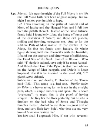 JOHN ST. JOHN
95
8.40. Adonai. It is near the night of the Full Moon; in my life
the Full Moon hath ever been of great augury. But to-
night I am too poor in spirit to hope.
Lo! I was travelling on the paths of Lamed and of
Mem, of Justice and the Hanged Man, and I fell into
both the pitfalls thereof. Instead of the Great Balance
firmly held, I found only Libra, the house of Venus and
of the exaltation of Saturn; and these evil planets,
smiling and frowning, overcame me. And so for the
sublime Path of Man; instead of that symbol of the
Adept, his foot set firmly upon heaven, his whole
figure showing forth the Reconciler with the Invisible,
I found but the stagnant and bitter water of selfishness,
the Dead Sea of the Soul. For all is Illusion. Who
saith “I” denieth Adonai, save only if he mean Adonai.
And Daleth the Door of the Pylon, is that Tree where-
on the Adept of Man hangeth, and Daleth is Love
Supernal, that if it be inserted in the word ANI, “I,”
giveth ADNI, Adonai.
Subtle art thou and deadly, O Dweller of the Thres-
hold (P.S.—This name is a bad one. Dweller beside
the Pylon is a better term; for he is not in the straight
path, which is simple and easy and open. He is never
“overcome”; to meet him is the proof of having
strayed. The Key fits the Door perfectly; but he who is
drunken on the bad wine of Sense and Thought
fumbles thereat. And of course there is a great deal of
door, and very little key- hole), who dost use my very
love of Adonai to destroy me!
Yet how shall I approach Him, if not with reverent
 