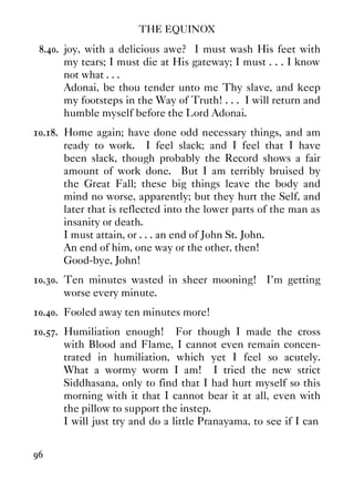 THE EQUINOX
96
8.40. joy, with a delicious awe? I must wash His feet with
my tears; I must die at His gateway; I must . . . I know
not what . . .
Adonai, be thou tender unto me Thy slave, and keep
my footsteps in the Way of Truth! . . . I will return and
humble myself before the Lord Adonai.
10.18. Home again; have done odd necessary things, and am
ready to work. I feel slack; and I feel that I have
been slack, though probably the Record shows a fair
amount of work done. But I am terribly bruised by
the Great Fall; these big things leave the body and
mind no worse, apparently; but they hurt the Self, and
later that is reflected into the lower parts of the man as
insanity or death.
I must attain, or . . . an end of John St. John.
An end of him, one way or the other, then!
Good-bye, John!
10.30. Ten minutes wasted in sheer mooning! I'm getting
worse every minute.
10.40. Fooled away ten minutes more!
10.57. Humiliation enough! For though I made the cross
with Blood and Flame, I cannot even remain concen-
trated in humiliation, which yet I feel so acutely.
What a wormy worm I am! I tried the new strict
Siddhasana, only to find that I had hurt myself so this
morning with it that I cannot bear it at all, even with
the pillow to support the instep.
I will just try and do a little Pranayama, to see if I can
 