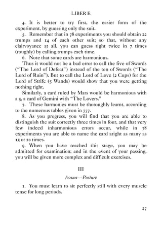 LIBER E
27
4. It is better to try first, the easier form of the
experiment, by guessing only the suit.
5. Remember that in 78 experiments you should obtain 22
trumps and 14 of each other suit; so that, without any
clairvoyance at all, you can guess right twice in 7 times
(roughly) by calling trumps each time.
6. Note that some cards are harmonious.
Thus it would not be a bad error to call the five of Swords
(“The Lord of Defeat”) instead of the ten of Swords (“The
Lord of Ruin”). But to call the Lord of Love (2 Cups) for the
Lord of Strife (5 Wands) would show that you were getting
nothing right.
Similarly, a card ruled by Mars would be harmonious with
a 5, a card of Gemini with “The Lovers.”
7. These harmonies must be thoroughly learnt, according
to the numerous tables given in 777.
8. As you progress, you will find that you are able to
distinguish the suit correctly three times in four, and that very
few indeed inharmonious errors occur, while in 78
experiments you are able to name the card aright as many as
15 or 20 times.
9. When you have reached this stage, you may be
admitted for examination; and in the event of your passing,
you will be given more complex and difficult exercises.
III
Asana—Posture
1. You must learn to sit perfectly still with every muscle
tense for long periods.
 