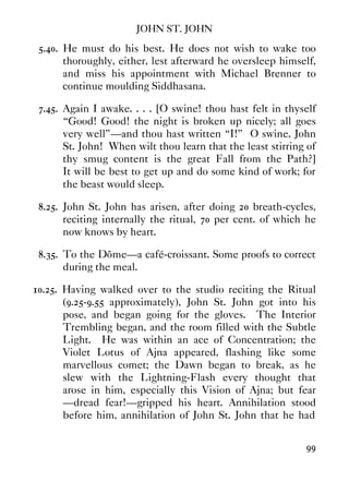 JOHN ST. JOHN
99
5.40. He must do his best. He does not wish to wake too
thoroughly, either, lest afterward he oversleep himself,
and miss his appointment with Michael Brenner to
continue moulding Siddhasana.
7.45. Again I awake. . . . [O swine! thou hast felt in thyself
“Good! Good! the night is broken up nicely; all goes
very well”—and thou hast written “I!” O swine, John
St. John! When wilt thou learn that the least stirring of
thy smug content is the great Fall from the Path?]
It will be best to get up and do some kind of work; for
the beast would sleep.
8.25. John St. John has arisen, after doing 20 breath-cycles,
reciting internally the ritual, 70 per cent. of which he
now knows by heart.
8.35. To the Dôme—a café-croissant. Some proofs to correct
during the meal.
10.25. Having walked over to the studio reciting the Ritual
(9.25-9.55 approximately), John St. John got into his
pose, and began going for the gloves. The Interior
Trembling began, and the room filled with the Subtle
Light. He was within an ace of Concentration; the
Violet Lotus of Ajna appeared, flashing like some
marvellous comet; the Dawn began to break, as he
slew with the Lightning-Flash every thought that
arose in him, especially this Vision of Ajna; but fear
—dread fear!—gripped his heart. Annihilation stood
before him, annihilation of John St. John that he had
 