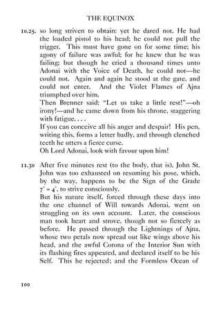 THE EQUINOX
100
10.25. so long striven to obtain: yet he dared not. He had
the loaded pistol to his head; he could not pull the
trigger. This must have gone on for some time; his
agony of failure was awful; for he knew that he was
failing; but though he cried a thousand times unto
Adonai with the Voice of Death, he could not—he
could not. Again and again he stood at the gate, and
could not enter. And the Violet Flames of Ajna
triumphed over him.
Then Brenner said: “Let us take a little rest!”—oh
irony!—and he came down from his throne, staggering
with fatigue. . . .
If you can conceive all his anger and despair! His pen,
writing this, forms a letter badly, and through clenched
teeth he utters a fierce curse.
Oh Lord Adonai, look with favour upon him!
11.30 After five minutes rest (to the body, that is), John St.
John was too exhausted on resuming his pose, which,
by the way, happens to be the Sign of the Grade
7° = 4°, to strive consciously.
But his nature itself, forced through these days into
the one channel of Will towards Adonai, went on
struggling on its own account. Later, the conscious
man took heart and strove, though not so fiercely as
before. He passed through the Lightnings of Ajna,
whose two petals now spread out like wings above his
head, and the awful Corona of the Interior Sun with
its flashing fires appeared, and declared itself to be his
Self. This he rejected; and the Formless Ocean of
 