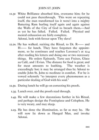 JOHN ST. JOHN
101
11.30 White Brilliance absorbed him, overcame him; for he
could not pass therethrough. This went on repeating
itself, the man transformed (as it were) into a mighty
Battering Ram hurling itself again and again against
the Walls of the City of God to breach them.—And
as yet he has failed. Failed. Failed. Physical and
mental exhaustion are fairly complete.
Adonai, look with favour upon Thy slave!
12.20. He has walked, reciting the Ritual, to Dr. R—— and
H—— for lunch. They have forgotten the appoint-
ment, so he continues and reaches Lavenue's at 12.4
after reading his letters and doing one or two necessary
things. He orders Epinards, Tarte aux Fraises, Glace
au Café, and ½ Evian. The distaste for food is great; and
for meat amounts to loathing. The weather is
exceedingly hot; it may be arranged thus by Adonai to
enable John St. John to meditate in comfort. For he is
vowed solemnly “to interpret every phenomenon as a
particular dealing of God with his soul.”
12.50. During lunch he will go on correcting his proofs.
1.35. Lunch over, and the proofs read through.
1.45. He will make a few decorations further in his Ritual,
and perhaps design the Fontispiece and Colophon. He
is very weary, and may sleep.
2.25. He has done the illumination, as far as may be. He
will now lie down as Hanged Man, and invoke
Adonai.
 