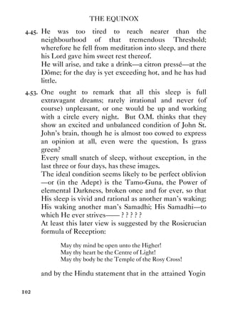 THE EQUINOX
102
4.45. He was too tired to reach nearer than the
neighbourhood of that tremendous Threshold;
wherefore he fell from meditation into sleep, and there
his Lord gave him sweet rest thereof.
He will arise, and take a drink—a citron pressé—at the
Dôme; for the day is yet exceeding hot, and he has had
little.
4.53. One ought to remark that all this sleep is full
extravagant dreams; rarely irrational and never (of
course) unpleasant, or one would be up and working
with a circle every night. But O.M. thinks that they
show an excited and unbalanced condition of John St.
John's brain, though he is almost too cowed to express
an opinion at all, even were the question, Is grass
green?
Every small snatch of sleep, without exception, in the
last three or four days, has these images.
The ideal condition seems likely to be perfect oblivion
—or (in the Adept) is the Tamo-Guna, the Power of
elemental Darkness, broken once and for ever, so that
His sleep is vivid and rational as another man's waking;
His waking another man's Samadhi; His Samadhi—to
which He ever strives—— ? ? ? ? ?
At least this later view is suggested by the Rosicrucian
formula of Reception:
May thy mind be open unto the Higher!
May thy heart be the Centre of Light!
May thy body be the Temple of the Rosy Cross!
and by the Hindu statement that in the attained Yogin
 