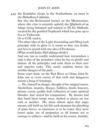 JOHN ST. JOHN
103
4.53. the Kundalini sleeps in the Svadistthana, no more in
the Muladhara Cakkrâm.
See also the Rosicrucian lecture on the Microcosmos,
where this view is certainly upheld, the Qliphoth of an
Adept being balanced and trained to fill his Malkuth,
vacated by the purified Nephesch which has gone up to
live in Tiphereth.
Or so O.M. read it.
The other idea of the Light descending and filling each
principle with its glory is, it seems to him, less fertile,
and less in accord with any idea of Evolution.
(What would Judas McCabbage think?)
And one can so readily understand how tremendous a
task is that of the postulant, since he has to glorify and
initiate all his principles and train them to their new
and superior tasks. This surely explains better the
terrible dangers of the path. . . .
Some years back, on the Red River in China, John St.
John saw at every corner of that swift and dangerous
stream a heap of wreckage.
. . . He, himself in danger, thought of his magical career.
Alcoholism, insanity, disease, faddism, death, knavery,
prison—every earthly hell, reflection of some spiritual
blunder, had seized his companions. By dozens had
that band been swept away, dashed to pieces on one
rock or another. He, alone almost upon that angry
stream, still held on, his life each moment the plaything
of giant forces, so enormous as to be (once they were
loose) quite out of proportion to all human wit or
courage or address—and he held on his course, humbly,
 