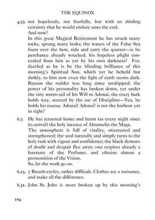 THE EQUINOX
104
4.53. not hopelessly, not fearfully, but with an abiding
certainty that he would endure unto the end.
And now?
In this great Magical Retirement he has struck many
rocks, sprung many leaks; the waters of the False Sea
foam over the bow, ride and carry the quarter—is he
perchance already wrecked, his hopeless plight con-
cealed from him as yet by his own darkness? For,
dazzled as he is by the blinding brilliance of this
morning's Spiritual Sun, which yet he beheld but
darkly, to him now even the light of earth seems dark.
Reason the rudder was long since unshipped; the
power of his personality has broken down, yet under
the tiny storm-sail of his Will to Adonai, the crazy bark
holds way, steered by the oar of Discipline—Yea, he
holds his course. Adonai! Adonai! is not the harbour yet
in sight?
6.7. He has returned home and burnt (as every night since
its arrival) the holy incense of Abramelin the Mage.
The atmosphere is full of vitality, sweetened and
strengthened; the soul naturally and simply turns to the
holy task with vigour and confidence; the black demons
of doubt and despair flee away; one respires already a
foretaste of the Perfume, and obtains almost a
premonition of the Vision.
So, let the work go on.
6.23. 7 Breath-cycles, rather difficult. Clothes are a nuisance,
and make all the difference.
6.31. John St. John is more broken up by this morning's
 
