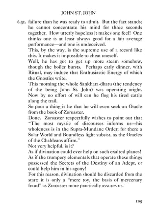 JOHN ST. JOHN
105
6.31. failure than he was ready to admit. But the fact stands;
he cannot concentrate his mind for three seconds
together. How utterly hopeless it makes one feel! One
thinks one is at least always good for a fair average
performance—and one is undeceived.
This, by the way, is the supreme use of a record like
this. It makes it impossible to cheat oneself.
Well, he has got to get up more steam somehow,
though the boiler bursts. Perhaps early dinner, with
Ritual, may induce that Enthusiastic Energy of which
the Gnostics write.
This morning the whole Sankhara-dhatu (the tendency
of the being John St. John) was operating aright.
Now by no effort of will can he flog his tired cattle
along the trail.
So poor a thing is he that he will even seek an Oracle
from the book of Zoroaster.
Done. Zoroaster respectfully wishes to point out that
“The most mystic of discourses informs us—his
wholeness is in the Supra-Mundane Order; for there a
Solar World and Boundless light subsist, as the Oracles
of the Chaldeans affirm.”
Not very helpful, is it?
As if divination could ever help on such exalted planes!
As if the trumpery elementals that operate these things
possessed the Secrets of the Destiny of an Adept, or
could help him in his agony!
For this reason, divination should be discarded from the
start: it is only a “mere toy, the basis of mercenary
fraud” as Zoroaster more practically assures us.
 