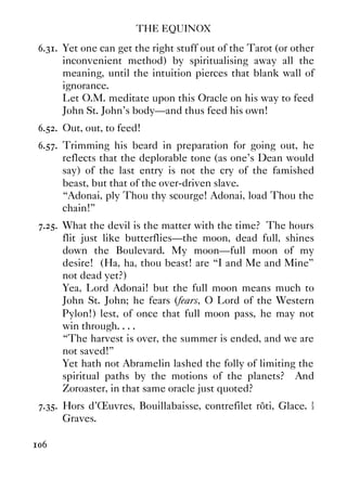 THE EQUINOX
106
6.31. Yet one can get the right stuff out of the Tarot (or other
inconvenient method) by spiritualising away all the
meaning, until the intuition pierces that blank wall of
ignorance.
Let O.M. meditate upon this Oracle on his way to feed
John St. John's body—and thus feed his own!
6.52. Out, out, to feed!
6.57. Trimming his beard in preparation for going out, he
reflects that the deplorable tone (as one's Dean would
say) of the last entry is not the cry of the famished
beast, but that of the over-driven slave.
“Adonai, ply Thou thy scourge! Adonai, load Thou the
chain!”
7.25. What the devil is the matter with the time? The hours
flit just like butterflies—the moon, dead full, shines
down the Boulevard. My moon—full moon of my
desire! (Ha, ha, thou beast! are “I and Me and Mine”
not dead yet?)
Yea, Lord Adonai! but the full moon means much to
John St. John; he fears (fears, O Lord of the Western
Pylon!) lest, of once that full moon pass, he may not
win through. . . .
“The harvest is over, the summer is ended, and we are
not saved!”
Yet hath not Abramelin lashed the folly of limiting the
spiritual paths by the motions of the planets? And
Zoroaster, in that same oracle just quoted?
7.35. Hors d'Œuvres, Bouillabaisse, contrefilet rôti, Glace. ½
Graves.
 