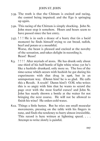 JOHN ST. JOHN
107
7.35. The truth is that the Chittam is excited and racing,
the control being impaired; and the Ego is springing
up again.
7.50. This racing of the Chittam is simply shocking. John St.
John must stop it somehow. Hours and hours seem to
have passed since the last entry.
7.57. ! ! ! He is in such a deuce of a hurry that (in a lucid
moment) he finds himself trying to eat bread, radish,
beef and potato at a mouthful.
Worse, the beast is pleased and excited at the novelty
of the sensation, and takes delight in recording it.
Beast! Beast!
8.3. ! ! ! ! After myriads of æons. He has drunk only about
one third of his half-bottle of light white wine; yet he's
like a hashish- drunkard, only more so. The loss of the
time-sense which occurs with hashish he got during his
experiments with that drug in 1906, but in an
unimportant way. (Damn him! he is so glad. He calls
this a Result. A result! Damn him!) O.M. who writes
this is so angry with him that he wants to scrawl the
page over with the most fearful curses! and John St.
John has nearly thrown a bottle at the waiter for not
bringing the next course. He will not be allowed to
finish his wine! He orders cold water.
8.12. Things a little better. But he tries 100 small muscular
movements, pressing on the table with his fingers in
tune, and finds the tendency to hurry almost irresistible.
This record is here written at lightning speed. . . .
Attempt to write slowly is painful.
 