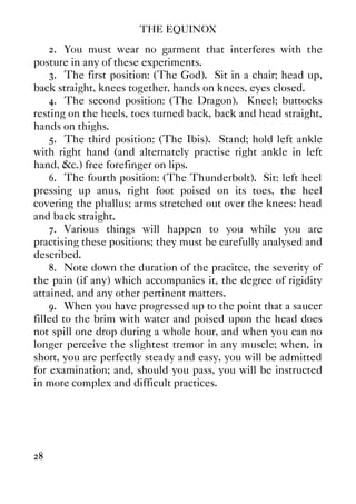 THE EQUINOX
28
2. You must wear no garment that interferes with the
posture in any of these experiments.
3. The first position: (The God). Sit in a chair; head up,
back straight, knees together, hands on knees, eyes closed.
4. The second position: (The Dragon). Kneel; buttocks
resting on the heels, toes turned back, back and head straight,
hands on thighs.
5. The third position: (The Ibis). Stand; hold left ankle
with right hand (and alternately practise right ankle in left
hand, &c.) free forefinger on lips.
6. The fourth position: (The Thunderbolt). Sit: left heel
pressing up anus, right foot poised on its toes, the heel
covering the phallus; arms stretched out over the knees: head
and back straight.
7. Various things will happen to you while you are
practising these positions; they must be carefully analysed and
described.
8. Note down the duration of the pracitce, the severity of
the pain (if any) which accompanies it, the degree of rigidity
attained, and any other pertinent matters.
9. When you have progressed up to the point that a saucer
filled to the brim with water and poised upon the head does
not spill one drop during a whole hour, and when you can no
longer perceive the slightest tremor in any muscle; when, in
short, you are perfectly steady and easy, you will be admitted
for examination; and, should you pass, you will be instructed
in more complex and difficult practices.
 