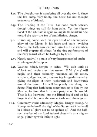 THE EQUINOX
108
8.20. The thought too, is wandering all over the world. Since
the last entry, very likely, the beast has not thought
even once of Adonai.
8.35. The Reading of the Ritual has done much service,
though things are still far from calm. Yet the mighty
flood of the Chittam is again rolling its tremendous tide
toward the sea—the Sea of annihilation. Amen.
9.0. Returning home, with his eyes fixed on the supreme
glory of the Moon, in his heart and brain invoking
Adonai, he hath now entered into his little chamber,
and will prepare all things for the due performance of
the New Ritual which he hath got by heart.
9.35. Nearly ready. In a state of very intense magical strain—
anything might happen.
9.48. Washed, robed, temple in order. Will wait until 10
o'clock and begin upon the stroke. O.M. 7° = 4° will
begin; and then solemnly renounce all his robes,
weapons, dignities, etc., renouncing his grades even by
giving the Signs of them backwards and downwards
toward the outer. He will keep only one thing, the
Secret Ring that hath been committed unto him by the
Masters; for from that he cannot part, even if he would.
That is his Password into the Ritual itself; and on his
finger it shall be put at the moment when all else is gone.
11.5. Ceremony works admirably. Magical Images strong. At
Reception behold! the Sigil of the Supreme Order itself
in a blaze of glory not to be spoken of. And the half-
seen symbol of my Lord Adonai therewith as a mighty
angel glittering with infinite light.
 