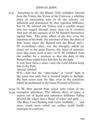 JOHN ST. JOHN
109
11.5. According to the the Ritual, O.M. withdrew himself
from the Vision; the Vision of the Universe, a whirling
abyss of coruscating suns in all the colours, yet
informed and dominated by that supernal brilliance.
Yet O. M. refused the Vision; and a conflict began
and was waged through many ages—so it seemed.
And now all the enemies of O. M. banded themselves
against him. The petty affairs of the day; even the
irritations of his body, the emotions of him, the plans of
him, worry about the Record and the Ritual and—
O! everything!—then, too, the thoughts which are
closer yet to the great Enemy, the sense of separate-
ness; that sense itself at last—so O. M. withdrew from
the conflict for a moment so that the duty of this
Record done might leave him free for the fight.
It may have been a snare—may the Lord Adonai keep
him in the Path.
Adonai! Adonai!
(P.S.—Add that the “ultra-violet” or “astral” light in
the room was such that it seemed bright as daylight.
He hath never seen the like, even in the ceremony
which he performed in the Great Pyramid of Gizeh.)
11.14-
11.34.
O. M. then passed from vision unto vision of un-
exampled splendour. The infinite abyss of space, a
rayless orb of liquid and colourless brilliance fading
beyond the edges into a flame of white and gold. . . .
The Rosy Cross flashing with lustre ineffable. . . . and
more, much more which ten scribes could hardly
catalogue in a century.
 