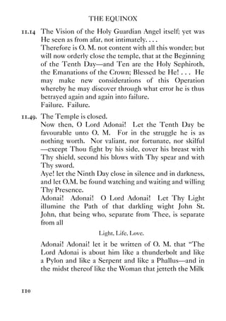 THE EQUINOX
110
11.14 The Vision of the Holy Guardian Angel itself; yet was
He seen as from afar, not intimately. . . .
Therefore is O. M. not content with all this wonder; but
will now orderly close the temple, that at the Beginning
of the Tenth Day—and Ten are the Holy Sephiroth,
the Emanations of the Crown; Blessed be He! . . . He
may make new considerations of this Operation
whereby he may discover through what error he is thus
betrayed again and again into failure.
Failure. Failure.
11.49. The Temple is closed.
Now then, O Lord Adonai! Let the Tenth Day be
favourable unto O. M. For in the struggle he is as
nothing worth. Nor valiant, nor fortunate, nor skilful
—except Thou fight by his side, cover his breast with
Thy shield, second his blows with Thy spear and with
Thy sword.
Aye! let the Ninth Day close in silence and in darkness,
and let O.M. be found watching and waiting and willing
Thy Presence.
Adonai! Adonai! O Lord Adonai! Let Thy Light
illumine the Path of that darkling wight John St.
John, that being who, separate from Thee, is separate
from all
Light, Life, Love.
Adonai! Adonai! let it be written of O. M. that “The
Lord Adonai is about him like a thunderbolt and like
a Pylon and like a Serpent and like a Phallus—and in
the midst thereof like the Woman that jetteth the Milk
 