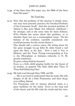 JOHN ST. JOHN
111
11.49. of the Stars from Her paps; yea, the Milk of the Stars
from Her paps.”
The Tenth Day
12.17. Now that the perfume of the incense is clearly away,
one may most potently perceive the Invoked Perfume
of the Ceremony Itself. And this mystical perfume of
Adonai is like pure Musk, but infinitely subtilised—
far stronger, and at the same time far more delicate.
(P.S.—Doubt has arisen about this perfume, as to
whether there was not a commonplace cause. On the
balance of the evidence, carefully considered, one
would pronounce for the mystic theory.)
One should add a curious omen. On sitting down for
the great struggle (11.14) John St. John found a nail
upon the floor, at his feet. Now a nail is Vau in
Hebrew, and the Tarot Trump corresponding to Vau
is the Hierophant or Initiator—whereby is O. M.
greatly comforted.
So poor a thing hath he become!
Even as a little child groping feebly for the breast of
its mother, so gropeth Thy little child after Thee, O
Thou Self-Glittering One!
12.55. He hath read through Days VIII. and IX.
. . . He is too tired to understand what he reads. He will,
despite of all, do a little Pranayama, and then sleep,
ever willing Adonai.
For Pranayama with its intense physical strain is a
great medicine for the mind. Even as the long trail
of the desert and the life with the winds and the stars,
 