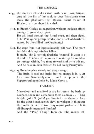 THE EQUINOX
112
12.55. the daily march and its strife with heat, thirst, fatigue,
cure all the ills of the soul, so does Pranayama clear
away the phantoms that Mayan, dread maker of
Illusion, hath cumbered it withal.
1.13. 10 Breath-Cycles; calm, perfect, without the least effort;
enough to go to sleep upon.
He will read through the Ritual once, and then sleep.
(The Pranayama precipitated a short attack of diarrhœa,
started by the chill of the Ceremony.)
6.23. He slept from 1.45 (approximately) till now. The morn
is cold and damp; rain has fallen.
John St. John is horribly tired; the “control” is worn to a
thread. He takes five minutes to make up his mind to
go through with it, five more to wash and write this up.
And he has a million excuses for not doing Pranayama.
6.51. 15 Breath-cycles, steady and easy enough.
The brain is cool and lucid; but no energy is in it. At
least no Sammaváyamo. And at present the
Superscription on John St. John's Cross is
FAILURE.
Marvellous and manifold as are his results, he hath re-
nounced them and esteemeth them as dross. . . . This
is right, John St. John! yet how is it that there is place
for the great hunchbacked devil to whisper in thine ear
the doubt: Is there in truth any mystic path at all? Is it
all disappointment and illusion?
And the “ Poor Thing ” John St. John moves off
 