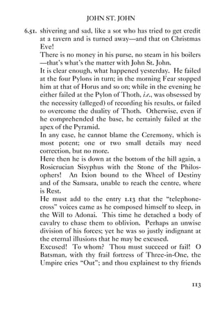 JOHN ST. JOHN
113
6.51. shivering and sad, like a sot who has tried to get credit
at a tavern and is turned away—and that on Christmas
Eve!
There is no money in his purse, no steam in his boilers
—that's what's the matter with John St. John.
It is clear enough, what happened yesterday. He failed
at the four Pylons in turn; in the morning Fear stopped
him at that of Horus and so on; while in the evening he
either failed at the Pylon of Thoth, i.e., was obsessed by
the necessity (alleged) of recording his results, or failed
to overcome the duality of Thoth. Otherwise, even if
he comprehended the base, he certainly failed at the
apex of the Pyramid.
In any case, he cannot blame the Ceremony, which is
most potent; one or two small details may need
correction, but no more.
Here then he is down at the bottom of the hill again, a
Rosicrucian Sisyphus with the Stone of the Philos-
ophers! An Ixion bound to the Wheel of Destiny
and of the Samsara, unable to reach the centre, where
is Rest.
He must add to the entry 1.13 that the “telephone-
cross” voices came as he composed himself to sleep, in
the Will to Adonai. This time he detached a body of
cavalry to chase them to oblivion. Perhaps an unwise
division of his forces; yet he was so justly indignant at
the eternal illusions that he may be excused.
Excused! To whom? Thou must succeed or fail! O
Batsman, with thy frail fortress of Three-in-One, the
Umpire cries “Out”; and thou explainest to thy friends
 