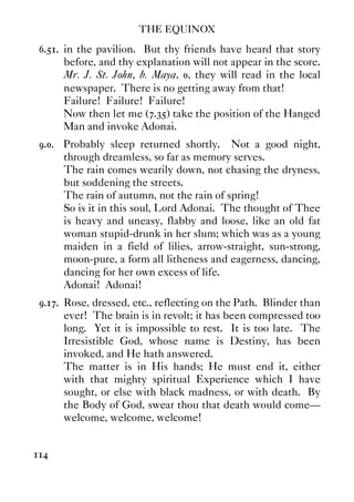 THE EQUINOX
114
6.51. in the pavilion. But thy friends have heard that story
before, and thy explanation will not appear in the score.
Mr. J. St. John, b. Maya, 0, they will read in the local
newspaper. There is no getting away from that!
Failure! Failure! Failure!
Now then let me (7.35) take the position of the Hanged
Man and invoke Adonai.
9.0. Probably sleep returned shortly. Not a good night,
through dreamless, so far as memory serves.
The rain comes wearily down, not chasing the dryness,
but soddening the streets.
The rain of autumn, not the rain of spring!
So is it in this soul, Lord Adonai. The thought of Thee
is heavy and uneasy, flabby and loose, like an old fat
woman stupid-drunk in her slum; which was as a young
maiden in a field of lilies, arrow-straight, sun-strong,
moon-pure, a form all litheness and eagerness, dancing,
dancing for her own excess of life.
Adonai! Adonai!
9.17. Rose, dressed, etc., reflecting on the Path. Blinder than
ever! The brain is in revolt; it has been compressed too
long. Yet it is impossible to rest. It is too late. The
Irresistible God, whose name is Destiny, has been
invoked, and He hath answered.
The matter is in His hands; He must end it, either
with that mighty spiritual Experience which I have
sought, or else with black madness, or with death. By
the Body of God, swear thou that death would come—
welcome, welcome, welcome!
 