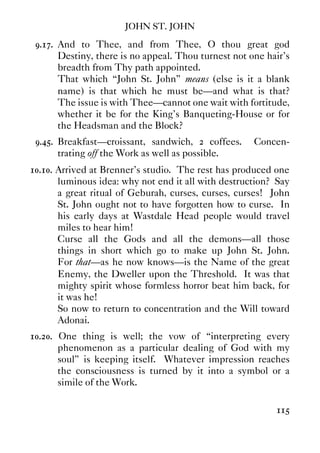 JOHN ST. JOHN
115
9.17. And to Thee, and from Thee, O thou great god
Destiny, there is no appeal. Thou turnest not one hair's
breadth from Thy path appointed.
That which “John St. John” means (else is it a blank
name) is that which he must be—and what is that?
The issue is with Thee—cannot one wait with fortitude,
whether it be for the King's Banqueting-House or for
the Headsman and the Block?
9.45. Breakfast—croissant, sandwich, 2 coffees. Concen-
trating off the Work as well as possible.
10.10. Arrived at Brenner's studio. The rest has produced one
luminous idea: why not end it all with destruction? Say
a great ritual of Geburah, curses, curses, curses! John
St. John ought not to have forgotten how to curse. In
his early days at Wastdale Head people would travel
miles to hear him!
Curse all the Gods and all the demons—all those
things in short which go to make up John St. John.
For that—as he now knows—is the Name of the great
Enemy, the Dweller upon the Threshold. It was that
mighty spirit whose formless horror beat him back, for
it was he!
So now to return to concentration and the Will toward
Adonai.
10.20. One thing is well; the vow of “interpreting every
phenomenon as a particular dealing of God with my
soul” is keeping itself. Whatever impression reaches
the consciousness is turned by it into a symbol or a
simile of the Work.
 