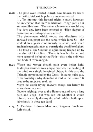 THE EQUINOX
116
11.18. The pose over; recited Ritual, now known by heart;
then willed Adonai; hopelessly unconcentrated.
. . . To interpret this Record aright, it must, however,
be understood that the “Standard of Living” goes up at
an incredible rate. The same achievement would, say
five days ago, have been entered as “High degree of
concentration; unhoped-for success.”
The phenomena which to-day one dismisses with
annoyed contempt are the same which John St. John
worked four years continuously to attain, and when
attained seemed almost to outstrip the possible of glory.
The flood of the Chittam is again being heaped up by
the dam of Discipline. There is less headache, and
more sense of being on the Path—that is the only way
one finds of expressing it.
11.45. Worse and worse; though pose even better held.
In despair returned to a simple practice, the holding of
the mind to a single imagined object; in this case the
Triangle surmounted by the Cross. It seems quite easy
to do nowadays; why shouldn't it lead to the Result? It
used to be supposed to do so.
Might be worth trying anyway; things can hardly be
worse than they are.
Or, one might go over to the Hammam, and have a long
bath and sleep—but who can tell whether it would
refresh, or merely destroy the whole edifice built up so
laboriously in these ten days?
12.15. At Panthéon. ½ dozen Marennes, Rognons Brochette,
Lait chaud.
 