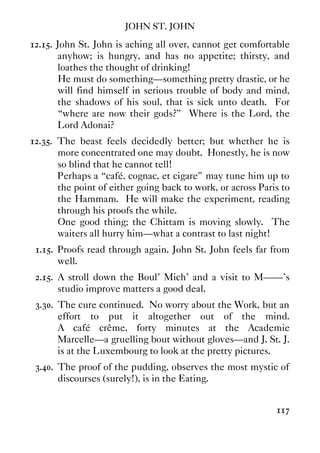 JOHN ST. JOHN
117
12.15. John St. John is aching all over, cannot get comfortable
anyhow; is hungry, and has no appetite; thirsty, and
loathes the thought of drinking!
He must do something—something pretty drastic, or he
will find himself in serious trouble of body and mind,
the shadows of his soul, that is sick unto death. For
“where are now their gods?” Where is the Lord, the
Lord Adonai?
12.35. The beast feels decidedly better; but whether he is
more concentrated one may doubt. Honestly, he is now
so blind that he cannot tell!
Perhaps a “café, cognac, et cigare” may tune him up to
the point of either going back to work, or across Paris to
the Hammam. He will make the experiment, reading
through his proofs the while.
One good thing; the Chittam is moving slowly. The
waiters all hurry him—what a contrast to last night!
1.15. Proofs read through again. John St. John feels far from
well.
2.15. A stroll down the Boul' Mich' and a visit to M——'s
studio improve matters a good deal.
3.30. The cure continued. No worry about the Work, but an
effort to put it altogether out of the mind.
A café crême, forty minutes at the Academie
Marcelle—a gruelling bout without gloves—and J. St. J.
is at the Luxembourg to look at the pretty pictures.
3.40. The proof of the pudding, observes the most mystic of
discourses (surely!), is in the Eating.
 