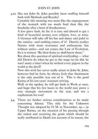 JOHN ST. JOHN
119
4.10. Has not John St. John possibly been stuffing himself
both with Methods and Results?
Certainly this morning was more like the engorgement
of the stomach with too much food than like the
headache after a bout of drunkenness.
A less grave fault, by far; it is easy and absurd to get a
kind of hysterical ecstasy over religion, love, or wine.
A German will take off his hat and dance and jodel to
the sunrise—and nothing comes of it! Darwin studies
Nature with more reverence and enthusiasm, but
without antics—and out comes the Law of Evolution.
So it is written “By their fruits ye shall know them.”
But about this question of spiritual overfeeding --- what
did Darwin do when he got to the stage (as he did, be
sure! many a time) when he wished every pigeon in the
world at the devil?
Now this wish has never really arisen in John St. John;
however bad he feels, he always feels that Attainment
is the only possible way out of it. This is the good
Karma of his ten years' constant striving.
Well, in the upshot, he will get back to Work at once,
and hope that his few hours in the world may prove a
true strategic movement to the rear, and not a
euphemism for rout!
5.4. There are further serious considerations to be made
concerning Adonai. This title for the Unknown
Thought was adopted by O. M. in November, 19—, in
Upper Burma, on the occasion of his passing through
the ordeal and receiving the grade which should be
really attributed to Daath (on account of its nature, the
 
