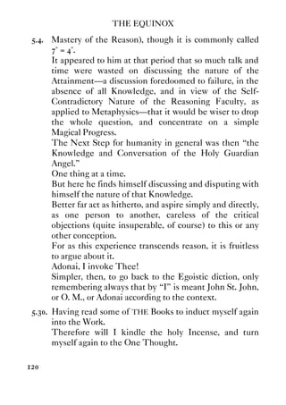 THE EQUINOX
120
5.4. Mastery of the Reason), though it is commonly called
7° = 4°.
It appeared to him at that period that so much talk and
time were wasted on discussing the nature of the
Attainment—a discussion foredoomed to failure, in the
absence of all Knowledge, and in view of the Self-
Contradictory Nature of the Reasoning Faculty, as
applied to Metaphysics—that it would be wiser to drop
the whole question, and concentrate on a simple
Magical Progress.
The Next Step for humanity in general was then “the
Knowledge and Conversation of the Holy Guardian
Angel.”
One thing at a time.
But here he finds himself discussing and disputing with
himself the nature of that Knowledge.
Better far act as hitherto, and aspire simply and directly,
as one person to another, careless of the critical
objections (quite insuperable, of course) to this or any
other conception.
For as this experience transcends reason, it is fruitless
to argue about it.
Adonai, I invoke Thee!
Simpler, then, to go back to the Egoistic diction, only
remembering always that by “I” is meant John St. John,
or O. M., or Adonai according to the context.
5.30. Having read some of THE Books to induct myself again
into the Work.
Therefore will I kindle the holy Incense, and turn
myself again to the One Thought.
 