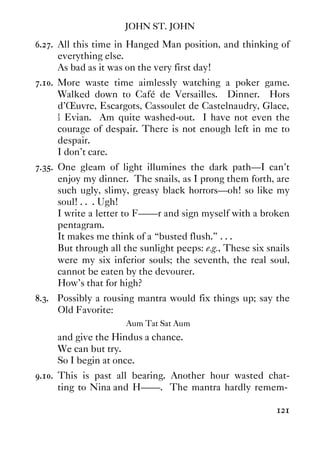 JOHN ST. JOHN
121
6.27. All this time in Hanged Man position, and thinking of
everything else.
As bad as it was on the very first day!
7.10. More waste time aimlessly watching a poker game.
Walked down to Café de Versailles. Dinner. Hors
d'Œuvre, Escargots, Cassoulet de Castelnaudry, Glace,
½ Evian. Am quite washed-out. I have not even the
courage of despair. There is not enough left in me to
despair.
I don't care.
7.35. One gleam of light illumines the dark path—I can't
enjoy my dinner. The snails, as I prong them forth, are
such ugly, slimy, greasy black horrors—oh! so like my
soul! . . . Ugh!
I write a letter to F——r and sign myself with a broken
pentagram.
It makes me think of a “busted flush.” . . .
But through all the sunlight peeps: e.g., These six snails
were my six inferior souls; the seventh, the real soul,
cannot be eaten by the devourer.
How's that for high?
8.3. Possibly a rousing mantra would fix things up; say the
Old Favorite:
Aum Tat Sat Aum
and give the Hindus a chance.
We can but try.
So I begin at once.
9.10. This is past all bearing. Another hour wasted chat-
ting to Nina and H——. The mantra hardly remem-
 