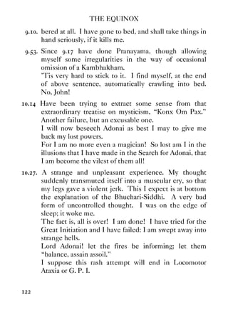 THE EQUINOX
122
9.10. bered at all. I have gone to bed, and shall take things in
hand seriously, if it kills me.
9.53. Since 9.17 have done Pranayama, though allowing
myself some irregularities in the way of occasional
omission of a Kambhakham.
'Tis very hard to stick to it. I find myself, at the end
of above sentence, automatically crawling into bed.
No, John!
10.14 Have been trying to extract some sense from that
extraordinary treatise on mysticism, “Konx Om Pax.”
Another failure, but an excusable one.
I will now beseech Adonai as best I may to give me
back my lost powers.
For I am no more even a magician! So lost am I in the
illusions that I have made in the Search for Adonai, that
I am become the vilest of them all!
10.27. A strange and unpleasant experience. My thought
suddenly transmuted itself into a muscular cry, so that
my legs gave a violent jerk. This I expect is at bottom
the explanation of the Bhuchari-Siddhi. A very bad
form of uncontrolled thought. I was on the edge of
sleep; it woke me.
The fact is, all is over! I am done! I have tried for the
Great Initiation and I have failed: I am swept away into
strange hells.
Lord Adonai! let the fires be informing; let them
“balance, assain assoil.”
I suppose this rash attempt will end in Locomotor
Ataxia or G. P. I.
 