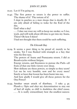 JOHN ST. JOHN
123
10.27. Let it! I'm going on.
11.47. The first power to return is the power to suffer.
The shame of it! The torture of it!
I slept in patches as a man sleeps that is deadly ill. I
am only afraid of failing to wake for the End of the
day.
God! what a day!
. . . I dare not trust my will to keep me awake; so I rise,
wash, and will walk about till time to get into my Asana.
Thirst! Oh how I thirst!
I had not thought that there could be such suffering.
The Eleventh Day
12.19. It seems a poor thing to be proud of, merely to be
awake. Yet I was flushed with triumph as a boy that
wins his first race.
The powers of Asana and Pranayama return. I did 21
Breath-cycles without fatigue.
Energy returns, and Keenness to pursue the Path—all
fruits of that one little victory over sleep.
How delicate are these powers, so simple as they seem!
Let me be very humble, now and for every more!
Surely at least that lesson has been burnt into me.
And how gladly I would give all these powers for the
One Power!
12.33. Another smart attack of diarrhœa. I take 4 gr.
Plumb c. Opio and alter my determination to stay out
of bed all night, as chill is doubtless the chief cause.
. . . It is really extraordinary how the smallest success
 