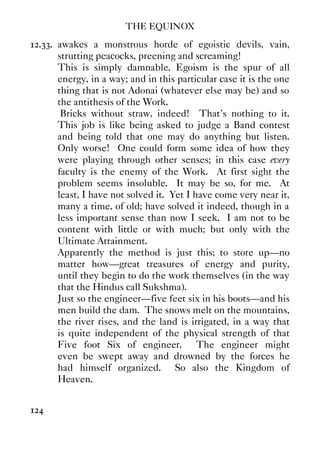 THE EQUINOX
124
12.33. awakes a monstrous horde of egoistic devils, vain,
strutting peacocks, preening and screaming!
This is simply damnable. Egoism is the spur of all
energy, in a way; and in this particular case it is the one
thing that is not Adonai (whatever else may be) and so
the antithesis of the Work.
Bricks without straw, indeed! That's nothing to it.
This job is like being asked to judge a Band contest
and being told that one may do anything but listen.
Only worse! One could form some idea of how they
were playing through other senses; in this case every
faculty is the enemy of the Work. At first sight the
problem seems insoluble. It may be so, for me. At
least, I have not solved it. Yet I have come very near it,
many a time, of old; have solved it indeed, though in a
less important sense than now I seek. I am not to be
content with little or with much; but only with the
Ultimate Attainment.
Apparently the method is just this; to store up—no
matter how—great treasures of energy and purity,
until they begin to do the work themselves (in the way
that the Hindus call Sukshma).
Just so the engineer—five feet six in his boots—and his
men build the dam. The snows melt on the mountains,
the river rises, and the land is irrigated, in a way that
is quite independent of the physical strength of that
Five foot Six of engineer. The engineer might
even be swept away and drowned by the forces he
had himself organized. So also the Kingdom of
Heaven.
 