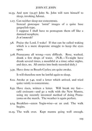 JOHN ST. JOHN
125
12.33. And now (12.57) John St. John will turn himself to
sleep, invoking Adonai.
1.17. Can neither sleep nor concentrate.
Instead grotesque "astral" images of a quite base
gargoylish type.
I suppose I shall have to pentagram them off like a
damned neophyte.
Je m'emmerde!
3.8. Praise the Lord, I wake! If that can be called waking
which is a mere desperate struggle to keep the eyes
open.
3.18. Pranayama all wrong—very difficult. Rose, washed,
drank a few drops of water. (N.B.—To-night have
drunk several times, a mouthful at a time; other nights,
and days, no. All entries into body recorded duly.)
3.30. Have done 10 Breath-Cycles; am quite awake.
It will therefore now be lawful again to sleep.
8.12. Awoke at 7.40, read a letter which arrived, and tried
quite vainly to concentrate.
8.52. Have risen, written a letter. Will break my fast—
café croissant—and go a walk with the New Mantra,
using my recently invented method of doing Prana-
yama on the march. The weather is again perfect.
9.14. Breakfast—eaten Yogin-wise—at an end. The walk
begins.
11.15. The walk over. Kept mantra going well enough.
 