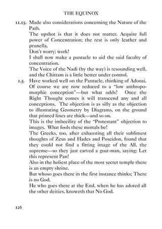 THE EQUINOX
126
11.15. Made also considerations concerning the Nature of the
Path.
The upshot is that it does not matter. Acquire full
power of Concentration; the rest is only leather and
prunella.
Don't worry; work!
I shall now make a pantacle to aid the said faculty of
concentration.
The Voice of the Nadi (by the way) is resounding well,
and the Chittam is a little better under control.
1.5. Have worked well on the Pantacle, thinking of Adonai.
Of course we are now reduced to a “low anthropo-
morphic conception”—but what odds? Once the
Right Thought comes it will transcend any and all
conceptions. The objection is as silly as the objection
to illustrating Geometry by Diagrams, on the ground
that printed lines are thick—and so on.
This is the imbecility of the “Protestant” objection to
images. What fools these mortals be!
The Greeks, too, after exhausting all their sublimest
thoughts of Zeus and Hades and Poseidon, found that
they could not find a fitting image of the All, the
supreme—so they just carved a goat-man, saying: Let
this represent Pan!
Also in the holiest place of the most secret temple there
is an empty shrine.
But whoso goes there in the first instance thinks; There
is no God.
He who goes there at the End, when he has adored all
the other deities, knoweth that No God.
 