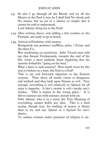 JOHN ST. JOHN
127
1.5. So also I go through all the Ritual, and try all the
Means; at the End it may be I shall find No rituals and
No means, but an act or a silence so simple that it
cannot be told or understood.
Lord Adonai, bring me to the End!
1.25. After writing above, and adding a few touches to the
Pantacle, am ready to go to lunch.
1.45. Arrived at Panthéon, with mantra.
Rumpsteak aux pommes soufflées, poire, ½ Evian, and
the three Cs.
Was meditating on asceticism. John Tweed once told
me that Swami Vivekananda, towards the end of his
life, wrote a most pathetic letter deploring that his
sanctity forbad his “going on the bust.”
What a farce is such sanctity! How much wiser for the
man to behave as a man, the God as a God!
This is my real bed-rock objection to the Eastern
systems. They decry all manly virtue as dangerous
and wicked; and they look upon Nature as evil. True
enough, everything is evil relatively to Adonai; for all
stain is impurity. A bee's swarm is evil—inside one's
clothes. “Dirt is matter in the wrong place.” It is
dirt to connect sex with statuary, morals with art.
Only Adonai, who is in a sense the True Meaning of
everything, cannot defile any idea. This is a hard
saying, though true, for nothing of course is dirtier
than to try and use Adonai as a fig-leaf for one's
shame.
To seduce women under pretence of religion is un-
 